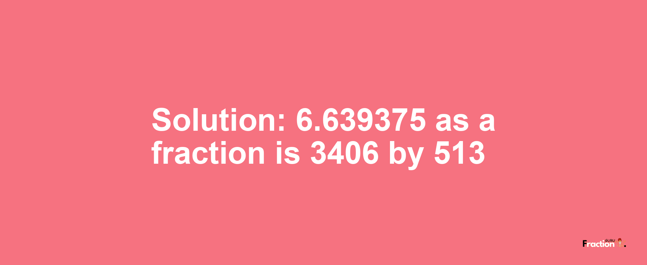 Solution:6.639375 as a fraction is 3406/513